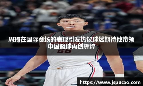 周琦在国际赛场的表现引发热议球迷期待他带领中国篮球再创辉煌